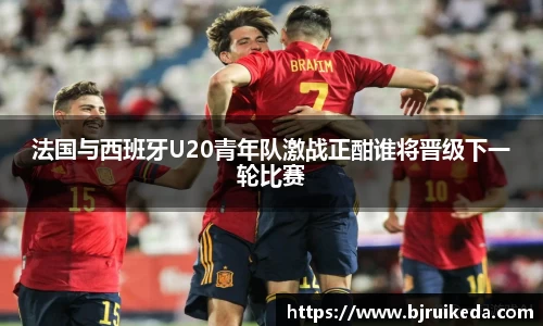 法国与西班牙U20青年队激战正酣谁将晋级下一轮比赛